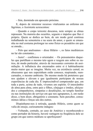 Francisco C. Xavier - Nos Domínios da Mediunidade - pelo Espírito André Luiz 216
– Sim, dormindo em aposento próximo.
E, depois de ministrar recursos vitalizantes ao enfermo em
lágrimas, o Assistente acrescentou:
– Quando o corpo terrestre descansa, nem sempre as almas
repousam. Na maioria das ocasiões, seguem o impulso que lhes é
próprio. Quem se dedica ao bem, de um modo geral continua
trabalhando na sementeira e na seara do amor, e quem se emara-
nha no mal costuma prolongar no sono físico os pesadelos em que
se enreda...
– Pelo que analisamos – disse Hilário –, os fatos mediúnicos
no lar são constantes...
– Justo! – confirmou o orientador. – Os pensamentos daque-
les que partilham o mesmo teto agem e reagem uns sobre os ou-
tros, de modo particular, através de incessantes correntes de assi-
milação. A influência dos encarnados entre si é habitualmente
muito maior que se imagina. Muita vez, na existência carnal, os
obsessores que nos espezinham estão conosco, respirando, reen-
carnados, o mesmo ambiente. Do mesmo modo há protetores que
nos ajudam e elevam e que igualmente participam de nossas
experiências de cada dia. É imprescindível compreender que, em
toda a parte, acima de tudo, vivemos em espírito. O intercâmbio
de alma para alma, entre pais e filhos, cônjuges e irmãos, afeiçoa-
dos e companheiros, simpatias e desafeições, no templo familiar
ou nas instituições de serviço em que nos agrupamos, é, em razão
disso, a bem dizer, obrigatório e constante. Sem perceber, consu-
mimos idéias e forças uns dos outros.
Dispúnhamo-nos à retirada, quando Hilário, como quem se
valia do ensejo, curiosamente indagou:
– Voltando, contudo, ao caso de Américo e reconhecendo-o
como portador da histeria, haverá vantagem na freqüência dele ao
grupo em que outros médiuns se aperfeiçoam?
 