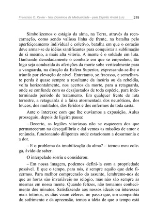 Francisco C. Xavier - Nos Domínios da Mediunidade - pelo Espírito André Luiz 219
Simbolizemos o estágio da alma, na Terra, através da reen-
carnação, como sendo valiosa linha de frente, na batalha pelo
aperfeiçoamento individual e coletivo, batalha em que o coração
deve armar-se de idéias santificantes para conquistar a sublimação
de si mesmo, a mais alta vitória. A mente é o soldado em luta.
Ganhando denodadamente o combate em que se empenhou, tão
logo seja conduzida às aferições da morte sobe verticalmente para
a vanguarda, na direção da Esfera Superior, expressando-se-lhe o
triunfo por elevação de nível. Entretanto, se fracassa, e semelhan-
te perda é quase sempre a resultante da incúria ou da rebeldia,
volta horizontalmente, nos acertos da morte, para a retaguarda,
onde se confunde com os desajustados de toda espécie, para inde-
terminado período de tratamento. Em qualquer frente de luta
terrestre, a retaguarda é a faixa atormentada dos neuróticos, dos
loucos, dos mutilados, dos feridos e dos enfermos de toda casta.
Ante o interesse com que lhe ouvíamos a exposição, Áulus
prosseguiu, depois de ligeira pausa:
– Decerto, as legiões vitoriosas não se esquecem dos que
permaneceram no desequilíbrio e daí vemos as missões de amor e
renúncia, funcionando diligentes onde estacionam a desarmonia e
a dor.
– E o problema da imobilização da alma? – tornou meu cole-
ga, ávido de saber.
O interpelado sorriu e considerou:
– Em nossa imagem, podemos defini-la com a propriedade
possível. É que o tempo, para nós, é sempre aquilo que dele fi-
zermos. Para melhor compreensão do assunto, lembremo-nos de
que as horas são invariáveis no relógio, mas não são sempre as
mesmas em nossa mente. Quando felizes, não tomamos conheci-
mento dos minutos. Satisfazendo aos nossos ideais ou interesses
mais íntimos, os dias voam céleres, ao passo que, em companhia
do sofrimento e da apreensão, temos a idéia de que o tempo está
 