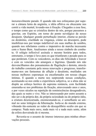 Francisco C. Xavier - Nos Domínios da Mediunidade - pelo Espírito André Luiz 220
inexoravelmente parado. E quando não nos esforçamos por supe-
rar a câmara lenta da angústia, a idéia aflitiva ou obcecante nos
corrói a vida mental, levando-nos à fixação. Chegados a essa fase,
o tempo como que se cristaliza dentro de nós, porque passamos a
gravitar, em Espírito, em torno do ponto nevrálgico de nosso
desajuste. Qualquer grande perturbação interior, chame-se paixão
ou desânimo, crueldade ou vingança, ciúme ou desespero, pode
imobilizar-nos por tempo indefinível em suas malhas de sombra,
quando nos rebelamos contra o imperativo de marcha incessante
com o Sumo Bem. Analisemos ainda o nosso símbolo do comba-
te. O relógio inflexível assinala o mesmo horário para todos,
entretanto, o tempo é leve para os que triunfaram e pesado para os
que perderam. Com os vencedores, os dias são felicidade e louvor
e com os vencidos são amargura e lágrimas. Quando nós não
desvencilhamos dos pensamentos de flagelação e derrota, através
do trabalho constante pela nossa renovação e progresso, transfor-
mamo-nos em fantasmas de aflição e desalento, mutilados em
nossas melhores esperanças ou encafurnados em nossas chagas
íntimas. E quando a morte nos surpreende nessas condições,
acentuando-se-nos então a experiência subjetiva, se a alma não se
dispõe ao esforço heróico da suprema renúncia, com facilidade
emaranha-se nos problemas da fixação, atravessando anos e anos,
e por vezes séculos na repetição de reminiscências desagradáveis,
das quais se nutre e vive. Não se interessando por outro assunto a
não ser o da própria dor, da própria ociosidade ou do próprio ódio,
a criatura desencarnada, ensimesmando-se, é semelhante ao ani-
mal no sono letárgico da hibernação. Isola-se do mundo externo,
vibrando tão-somente ao redor do desequilíbrio oculto em que se
compraz. Nada mais ouve, nada mais vê e nada mais sente, além
da esfera desvairada de si mesma.
Revestia-se o assunto de imenso interesse para minhas obser-
vações pessoais.
 