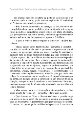 Francisco C. Xavier - Nos Domínios da Mediunidade - pelo Espírito André Luiz 221
Em multas ocasiões, sondara de perto as consciências que
dormitam, após a morte, quais múmias espirituais. E lembrei-as
ao Assistente, que nos disse, atencioso:
– Sim, a mente estacionária na deserção da Lei, durante o re-
pouso habitual em que se imobiliza, além do túmulo, sofre angus-
tiosos pesadelos, despertando quase sempre em plena alienação,
que pode persistir por muito tempo, cultivando apaixonadamente
as impressões em que julga encontrar a própria felicidade.
– E qual o remédio mais adequado à situação? – inquiri, res-
peitoso.
– Muitas dessas almas desorientadas – comentou o instrutor –
por fim se entediam do mal e procuram a regeneração por si
mesmas, ao passo que outras, em nossas tarefas de assistência,
acordam para as novas responsabilidades que lhes competem no
próprio reajuste. São os soldados feridos buscando corresponder
às missões de amor que lhes visitam o pouso de restauração.
Entendem o impositivo da luta dignificante a que foram chamados
e, ajudando aos que os ajudam, regressam ao bom combate, em
cujas linhas se acomodam com o serviço que lhes é possível de-
sempenhar. Outras, porém, recalcitrantes e inconformadas, são
docemente constrangidas ao retorno à batalha para que se desven-
cilhem da prostração a que se recolheram. A experiência no corpo
de carne, em posição difícil, é semelhante a um choque de longa
duração, em que a alma é convidada a restabelecer-se. Para isso,
tomamos o concurso de afeições do interessado que o asilam no
templo familiar.
– Mas, nesses casos, a reencarnação será compulsória, assim•
como um ato de violência? – perguntou Hilário com atenção.
– Que fazemos na Terra – disse o Assistente – quando surge
um louco em nossa casa? não passamos a assumir a responsabili-
dade do tratamento? Aguardaremos qualquer resolução do aliena-
do mental, no que tange às medidas indispensáveis à restauração
 