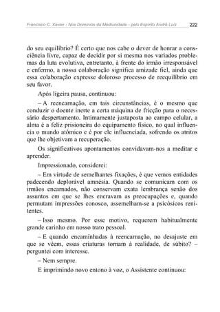 Francisco C. Xavier - Nos Domínios da Mediunidade - pelo Espírito André Luiz 222
do seu equilíbrio? É certo que nos cabe o dever de honrar a cons-
ciência livre, capaz de decidir por si mesma nos variados proble-
mas da luta evolutiva, entretanto, à frente do irmão irresponsável
e enfermo, a nossa colaboração significa amizade fiel, ainda que
essa colaboração expresse doloroso processo de reequilíbrio em
seu favor.
Após ligeira pausa, continuou:
– A reencarnação, em tais circunstâncias, é o mesmo que
conduzir o doente inerte a certa máquina de fricção para o neces-
sário despertamento. Intimamente justaposta ao campo celular, a
alma é a feliz prisioneira do equipamento físico, no qual influen-
cia o mundo atômico e é por ele influenciada, sofrendo os atritos
que lhe objetivam a recuperação.
Os significativos apontamentos convidavam-nos a meditar e
aprender.
Impressionado, considerei:
– Em virtude de semelhantes fixações, é que vemos entidades
padecendo deplorável amnésia. Quando se comunicam com os
irmãos encarnados, não conservam exata lembrança senão dos
assuntos em que se lhes encravam as preocupações e, quando
permutam impressões conosco, assemelham-se a psicósicos reni-
tentes.
– Isso mesmo. Por esse motivo, requerem habitualmente
grande carinho em nosso trato pessoal.
– E quando encaminhadas à reencarnação, no desajuste em
que se vêem, essas criaturas tornam à realidade, de súbito? –
perguntei com interesse.
– Nem sempre.
E imprimindo novo entono à voz, o Assistente continuou:
 
