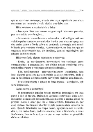Francisco C. Xavier - Nos Domínios da Mediunidade - pelo Espírito André Luiz 226
que se reavivam no tempo, através dos laços espirituais que ainda
sustentam em torno do círculo afetivo que deixaram.
Hilário tateou a preciosidade e falou:
– Isso quer dizer que vemos imagens aqui impressas por eles,
por intermédio de vibrações...
– Justamente – confirmou o orientador. – O relógio está en-
volvido pelas correntes mentais dos irmãos que ainda se apegam a
ele, assim como o fio de cobre na condução da energia está sensi-
bilizado pela corrente elétrica. Auscultando-o, na fase em que se
encontra, relacionamo-nos, de imediato, com as recordações dos
amigos que o estimam.
Hilário refletiu alguns momentos e observou:
– Então, se estivéssemos interessados em conhecer esses
companheiros e encontrá-los, um objeto nessas condições seria
um mediador para a realização de nossos desejos...
– Sim, perfeitamente – aprovou o instrutor –; usaríamos, para
isso, alguma coisa em que a memória deles se concentra. Tudo o
que se nos irradia do pensamento serve para facilitar essa ligação.
– Muito importante o estudo da força mental – considerei, sob
forte impressão.
Áulus sorriu e comentou:
– O pensamento espalha nossas próprias emanações em toda
parte a que se projeta. Deixamos vestígios espirituais, onde arre-
messamos os raios de nossa mente, assim como o animal deixa no
próprio rastro o odor que lhe é característico, tornando-se, por
esse motivo, facilmente abordável pela sensibilidade olfativa do
cão. Quando libertados do corpo denso, aguçam-se-nos os senti-
dos e, em razão disso, podemos atender, sem dificuldade, a esses
fenômenos, dentro da esfera em que se nos limitam as possibili-
dades evolutivas.
 