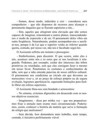 Francisco C. Xavier - Nos Domínios da Mediunidade - pelo Espírito André Luiz 227
– Somos, desse modo, induzidos a crer – considerou meu
companheiro – que não dispomos de recursos para alcançar o
pensamento daqueles que se fizeram superiores a nós...
– Sim, aqueles que atingiram uma elevação que não somos
capazes de imaginar, remontaram a outros planos, transcendendo-
nos o modo de expressão e de ser. O pensamento deles vibra em
outra freqüência. Naturalmente, podem acompanhar-nos e auxili-
ar-nos, porque é da Lei que o superior venha ao inferior quando
queira, contudo, por nossa vez, não nos é facultado segui-los.
O Assistente refletiu um instante e prosseguiu:
– Simbolizemos, para discernir. O que ocorre, entre eles e
nós, acontece entre nós e os seres que se nos localizam à reta-
guarda. Podemos, por exemplo, cuidar dos interesses das tribos
primitivas ou retardadas, sem que elas consigam fazer o mesmo
em nosso favor. Penetramos os costumes e conhecimentos da
taba, sem que a taba entenda patavina de nosso edifício cultural.
O pensamento nos condiciona ao circulo em que devemos ou
merecemos viver e, só ao preço de esforço próprio ou de segura
evolução, logramos aperfeiçoá-lo, superando limitações para fazê-
lo librar em esferas superiores.
O Assistente fitou-nos com bondade e acrescentou:
– No entanto, evitemos digressões em desacordo com os nos-
sos objetivos essenciais.
– Imaginemos – disse por minha vez – que nos propusésse-
mos fixar a atenção num exame mais circunstanciado. Podería-
mos, assim, conhecer a história da matéria que serve à formação
do relógio que analisamos?
– Sem dúvida. Isso demandaria mais trabalho, mais tempo,
contudo, é iniciativa perfeitamente viável.
 