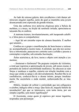 Francisco C. Xavier - Nos Domínios da Mediunidade - pelo Espírito André Luiz 229
Ao lado de extensa galeria, dois cavalheiros e três damas ad-
miravam singular espelho, junto do qual se mantinha uma jovem
desencarnada com expressão de grande tristeza.
Uma das senhoras teve palavras elogiosas para a beleza da
moldura, e a moça, na feição de sentinela irritada, aproximou-se
tateando-lhe os ombros.
A matrona tremeu, involuntariamente, sob inesperado calafri-
o, e falou para os companheiros:
– Aqui há um estranho sopro de câmara funerária. É melhor
que saiamos...
Confiou-se o grupo a manifestações de bom-humor e retirou-
se, acompanhando-a noutro rumo. A entidade, que não nos assina-
lava a intromissão, pareceu-nos contente com a solidão e passou a
contemplar o espelho, sob estranha fascinação.
Áulus acariciou-a, de leve, tocou o objeto com atenção e co-
mentou:
– Anotaram o fenômeno? Do pequeno conjunto de visitantes,
a irmã que registrou a aproximação da jovem, sob nosso exame, é
portadora de notável sensibilidade mediúnica. Se educasse as suas
forças e sondasse o espelho, entraria em relação imediata com a
moça que ainda se apega a ele desvairadamente. Receber-lhe-ia as
confidências, conhecer-lhe-ia o drama intimo, porque imediata-
mente lhe assimilaria a onda mental, senhoreando-lhe as ima-
gens...
Hilário, incapaz de sofrear a curiosidade que nos esfogueava
o cérebro, indagou sobre a moça. Que fazia ali, naquele túmulo de
recordações? por que se interessava, com tanta ânsia, por um
simples espelho, sem maior significação?
O Assistente, como quem já esperava por nosso inquérito,
respondeu sem pestanejar:
 