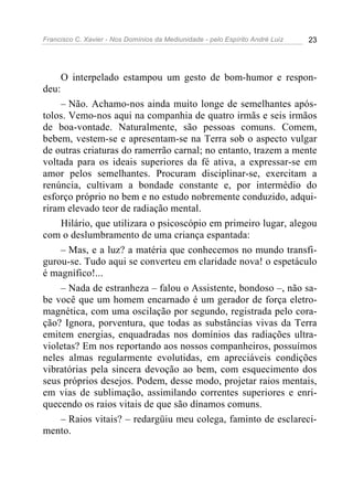 Francisco C. Xavier - Nos Domínios da Mediunidade - pelo Espírito André Luiz 23
O interpelado estampou um gesto de bom-humor e respon-
deu:
– Não. Achamo-nos ainda muito longe de semelhantes após-
tolos. Vemo-nos aqui na companhia de quatro irmãs e seis irmãos
de boa-vontade. Naturalmente, são pessoas comuns. Comem,
bebem, vestem-se e apresentam-se na Terra sob o aspecto vulgar
de outras criaturas do ramerrão carnal; no entanto, trazem a mente
voltada para os ideais superiores da fé ativa, a expressar-se em
amor pelos semelhantes. Procuram disciplinar-se, exercitam a
renúncia, cultivam a bondade constante e, por intermédio do
esforço próprio no bem e no estudo nobremente conduzido, adqui-
riram elevado teor de radiação mental.
Hilário, que utilizara o psicoscópio em primeiro lugar, alegou
com o deslumbramento de uma criança espantada:
– Mas, e a luz? a matéria que conhecemos no mundo transfi-
gurou-se. Tudo aqui se converteu em claridade nova! o espetáculo
é magnífico!...
– Nada de estranheza – falou o Assistente, bondoso –, não sa-
be você que um homem encarnado é um gerador de força eletro-
magnética, com uma oscilação por segundo, registrada pelo cora-
ção? Ignora, porventura, que todas as substâncias vivas da Terra
emitem energias, enquadradas nos domínios das radiações ultra-
violetas? Em nos reportando aos nossos companheiros, possuímos
neles almas regularmente evolutidas, em apreciáveis condições
vibratórias pela sincera devoção ao bem, com esquecimento dos
seus próprios desejos. Podem, desse modo, projetar raios mentais,
em vias de sublimação, assimilando correntes superiores e enri-
quecendo os raios vitais de que são dínamos comuns.
– Raios vitais? – redargüiu meu colega, faminto de esclareci-
mento.
 