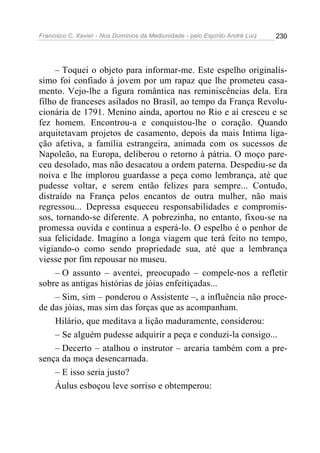 Francisco C. Xavier - Nos Domínios da Mediunidade - pelo Espírito André Luiz 230
– Toquei o objeto para informar-me. Este espelho originalís-
simo foi confiado à jovem por um rapaz que lhe prometeu casa-
mento. Vejo-lhe a figura romântica nas reminiscências dela. Era
filho de franceses asilados no Brasil, ao tempo da França Revolu-
cionária de 1791. Menino ainda, aportou no Rio e aí cresceu e se
fez homem. Encontrou-a e conquistou-lhe o coração. Quando
arquitetavam projetos de casamento, depois da mais Intima liga-
ção afetiva, a família estrangeira, animada com os sucessos de
Napoleão, na Europa, deliberou o retorno à pátria. O moço pare-
ceu desolado, mas não desacatou a ordem paterna. Despediu-se da
noiva e lhe implorou guardasse a peça como lembrança, até que
pudesse voltar, e serem então felizes para sempre... Contudo,
distraído na França pelos encantos de outra mulher, não mais
regressou... Depressa esqueceu responsabilidades e compromis-
sos, tornando-se diferente. A pobrezinha, no entanto, fixou-se na
promessa ouvida e continua a esperá-lo. O espelho é o penhor de
sua felicidade. Imagino a longa viagem que terá feito no tempo,
vigiando-o como sendo propriedade sua, até que a lembrança
viesse por fim repousar no museu.
– O assunto – aventei, preocupado – compele-nos a refletir
sobre as antigas histórias de jóias enfeitiçadas...
– Sim, sim – ponderou o Assistente –, a influência não proce-
de das jóias, mas sim das forças que as acompanham.
Hilário, que meditava a lição maduramente, considerou:
– Se alguém pudesse adquirir a peça e conduzi-la consigo...
– Decerto – atalhou o instrutor – arcaria também com a pre-
sença da moça desencarnada.
– E isso seria justo?
Áulus esboçou leve sorriso e obtemperou:
 