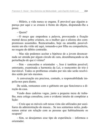 Francisco C. Xavier - Nos Domínios da Mediunidade - pelo Espírito André Luiz 231
– Hilário, a vida nunca se engana. É provável que alguém a-
pareça por aqui e se extasie à frente do objeto, disputando-lhe a
posse.
– Quem?
– O moço que empenhou a palavra, provocando a fixação
mental dessa pobre criatura, ou a mulher que o afastou dos com-
promissos assumidos. Reencarnados, hoje ou amanhã, possivel-
mente um dia virão até aqui, tomando-a por filha ou companheira,
no resgate do débito contraído.
– Mas não podemos aceitar a hipótese de a jovem desencar-
nada ser atraída por algum círculo de cura, desembaraçando-se da
perturbação de que é vitima?
– Sim – concordou o orientador –, Isso é também possível;
entretanto, examinada a harmonia da Lei, o reencontro do trio é
inevitável. Todos os problemas criados por nós não serão resolvi-
dos senão por nós mesmos.
A conversação era preciosa, contudo, a responsabilidade im-
pelia-nos para diante.
De saída, renteamos com o gabinete em que funcionava a di-
reção da casa.
Vendo duas cadeiras vagas, junto a pequena mesa de traba-
lho, meu colega consultou, com o evidente intuito de completar a
lição:
– Creio que os móveis sob nossa vista são utilizados por auxi-
liares da administração do museu... Se nos sentarmos neles, pode-
remos entrar em relação com as pessoas que habitualmente os
ocupam?
– Sim, se desejarmos esse tipo de experiência – informou o
orientador.
 