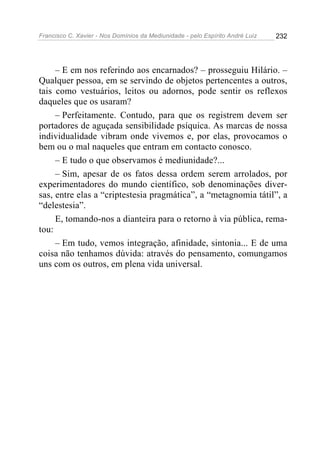 Francisco C. Xavier - Nos Domínios da Mediunidade - pelo Espírito André Luiz 232
– E em nos referindo aos encarnados? – prosseguiu Hilário. –
Qualquer pessoa, em se servindo de objetos pertencentes a outros,
tais como vestuários, leitos ou adornos, pode sentir os reflexos
daqueles que os usaram?
– Perfeitamente. Contudo, para que os registrem devem ser
portadores de aguçada sensibilidade psíquica. As marcas de nossa
individualidade vibram onde vivemos e, por elas, provocamos o
bem ou o mal naqueles que entram em contacto conosco.
– E tudo o que observamos é mediunidade?...
– Sim, apesar de os fatos dessa ordem serem arrolados, por
experimentadores do mundo científico, sob denominações diver-
sas, entre elas a “criptestesia pragmática”, a “metagnomia tátil”, a
“delestesia”.
E, tomando-nos a dianteira para o retorno à via pública, rema-
tou:
– Em tudo, vemos integração, afinidade, sintonia... E de uma
coisa não tenhamos dúvida: através do pensamento, comungamos
uns com os outros, em plena vida universal.
 