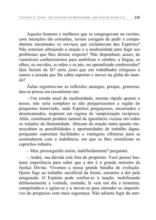 Francisco C. Xavier - Nos Domínios da Mediunidade - pelo Espírito André Luiz 236
Aqueles homens e mulheres que se congregavam no recinto,
com intenções tão estranhas, teriam coragem de pedir a compa-
nheiros encarnados os serviços que reclamavam dos Espíritos?
Não estariam ultrajando a oração e a mediunidade para fugir aos
problemas que lhes diziam respeito? Não dispunham, acaso, de
veneráveis conhecimentos para mobilizar o cérebro, a língua, os
olhos, os ouvidos, as mãos e os pés, no aprendizado enobrecedor?
Que faziam da fé? seria justo que um trabalhador relegasse a
outros a enxada que lhe cabia suportar e mover na gleba do mun-
do?
Áulus registrou-me as reflexões amargas, porque, generoso,
deu-se pressa em reconfortar-me:
– Um estudo atual de mediunidade, mesmo rápido quanto o
nosso, não seria completo se não perquiríssemos a região do
psiquismo transviado, onde Espíritos preguiçosos, encarnados e
desencarnados, respiram em regime de vampirização recíproca.
Aliás, constituem produto natural da ignorância viciosa em todos
os templos da Humanidade. Abusam da oração tanto quanto me-
noscabam as possibilidades e oportunidades de trabalho digno,
porquanto espreitam facilidades e vantagens efêmeras para se
acomodarem com a indolência, em que se lhes cristalizam os
caprichos infantis.
– Mas, prosseguirão assim, indefinidamente? perguntei.
– André, sua dúvida está fora de propósito. Você possui bas-
tante experiência para saber que a dor é o grande ministro da
Justiça Divina. Vivemos a nossa grande batalha de evolução.
Quem foge ao trabalho sacrificial da frente, encontra a dor pela
retaguarda. O Espírito pode confiar-se à inação, mobilizando
delituosamente a vontade, contudo, lá vem um dia a tormenta,
compelindo-o a agitar-se e a mover-se para entender os impositi-
vos do progresso com mais segurança. Não adianta fugir da eter-
 