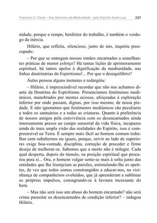 Francisco C. Xavier - Nos Domínios da Mediunidade - pelo Espírito André Luiz 237
nidade, porque o tempo, benfeitor do trabalho, é também o verdu-
go da inércia.
Hilário, que refletia, silencioso, junto de nós, inquiriu preo-
cupado:
– Por que se entregam nossos irmãos encarnados a semelhan-
tes práticas de menor esforço? Há tantas lições de aprimoramento
espiritual, há tantos apelos à dignificação da mediunidade, nas
linhas doutrinárias do Espiritismo!... Por que o desequilíbrio?
Áulus pensou alguns instantes e redargüiu:
– Hilário, é imprescindível recordar que não nos achamos di-
ante da Doutrina do Espiritismo. Presenciamos fenômenos medi-
únicos, manobrados por mentes ociosas, afeiçoadas à exploração
inferior por onde passam, dignas, por isso mesmo, de nossa pie-
dade. E não ignoramos que fenômenos mediúnicos são peculiares
a todos os santuários e a todas as criaturas. Quanto à preferência
de nossos amigos pela convivência com os desencarnados ainda
imensamente presos ao campo sensorial da vida física, incapazes
ainda de mais ampla visão das realidades do Espírito, isso é com-
preensível na Terra. É sempre mais fácil ao homem comum traba-
lhar com subalternos ou iguais, porque, servir ao lado de superio-
res exige boa-vontade, disciplina, correção de proceder e firme
desejo de melhorar-se. Sabemos que a morte não é milagre. Cada
qual desperta, depois do túmulo, na posição espiritual que procu-
rou para si... Ora, o homem vulgar sente-se mais à solta junto das
entidades que lhe lisonjeiam as paixões, estimulando-lhe os apeti-
tes, de vez que todos somos constrangidos a educar-nos, na vizi-
nhança de companheiros evoluídos, que já aprenderam a sublimar
os próprios impulsos, consagrando-se à lavoura incessante do
bem.
– Mas não será isso um abuso do homem encarnado? não será
crime parasitar os desencarnados de condição inferior? – indagou
Hilário.
 