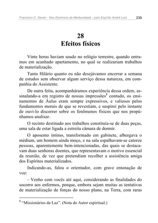 Francisco C. Xavier - Nos Domínios da Mediunidade - pelo Espírito André Luiz 239
28
Efeitos físicos
Vinte horas haviam soado no relógio terrestre, quando entra-
mos em acanhado apartamento, no qual se realizariam trabalhos
de materialização.
Tanto Hilário quanto eu não desejávamos encerrar a semana
de estudos sem observar algum serviço dessa natureza, em com-
panhia do Assistente.
De outra feita, acompanháramos experiência dessa ordem, as-
sinalando-a em registro de nossas impressões1
contudo, os ensi-
namentos de Áulus eram sempre expressivos, e valiosos pelos
fundamentos morais de que se revestiam, e suspirei pelo instante
de ouvi-lo discorrer sobre os fenômenos físicos que nos propú-
nhamos analisar.
O recinto destinado aos trabalhos constituía-se de duas peças,
uma sala de estar ligada a estreita câmara de dormir.
O aposento íntimo, transformado em gabinete, albergava o
médium, um homem ainda moço, e na sala espalhavam-se catorze
pessoas, aparentemente bem-intencionadas, das quais se destaca-
vam duas senhoras doentes, que representavam o motivo essencial
da reunião, de vez que pretendiam recolher a assistência amiga
dos Espíritos materializados.
Indicando-as, falou o orientador, com grave entonação de
voz:
– Venho com vocês até aqui, considerando as finalidades do
socorro aos enfermos, porque, embora sejam muitas as tentativas
de materialização de forças do nosso plano, na Terra, com raras
1
“Missionários da Luz”. (Nota do Autor espiritual.)
 