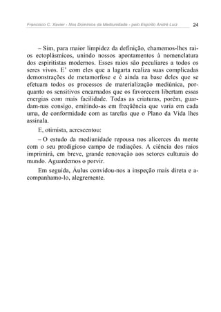 Francisco C. Xavier - Nos Domínios da Mediunidade - pelo Espírito André Luiz 24
– Sim, para maior limpidez da definição, chamemos-lhes rai-
os ectoplásmicos, unindo nossos apontamentos à nomenclatura
dos espiritistas modernos. Esses raios são peculiares a todos os
seres vivos. E’ com eles que a lagarta realiza suas complicadas
demonstrações de metamorfose e é ainda na base deles que se
efetuam todos os processos de materialização mediúnica, por-
quanto os sensitivos encarnados que os favorecem libertam essas
energias com mais facilidade. Todas as criaturas, porém, guar-
dam-nas consigo, emitindo-as em freqüência que varia em cada
uma, de conformidade com as tarefas que o Plano da Vida lhes
assinala.
E, otimista, acrescentou:
– O estudo da mediunidade repousa nos alicerces da mente
com o seu prodigioso campo de radiações. A ciência dos raios
imprimirá, em breve, grande renovação aos setores culturais do
mundo. Aguardemos o porvir.
Em seguida, Áulus convidou-nos a inspeção mais direta e a-
companhamo-lo, alegremente.
 