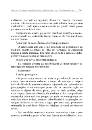 Francisco C. Xavier - Nos Domínios da Mediunidade - pelo Espírito André Luiz 242
cialíssimo, que não conseguimos descrever, escorria em movi-
mentos reptilianos, acumulando-se na parte inferior do organismo
medianímico, onde apresentava o aspecto de grande massa proto-
plásmica, viva e tremulante.
Companheiros nossos prestavam carinhosa assistência ao mé-
dium separado da vestimenta física, como se ele fora um doente
ou uma criança.
À margem da ação, Áulus esclareceu prestimoso:
– O ectoplasma está em si tão associado ao pensamento do
médium, quanto as forças do filho em formação se encontram
ligadas à mente maternal. Em razão disso, toda a cautela é indis-
pensável na assistência ao medianeiro.
Hilário que ouvia, reverente, indagou:
– Tal cuidado decorre da possibilidade de inconveniente in-
tervenção do médium nos trabalhos?
– Exatamente.
E Áulus prosseguiu:
– Se pudéssemos contar com mais ampla educação do instru-
mento, decerto menos teríamos a temer, de vez que a própria
individualidade do servidor colaboraria junto de nós, evitando-nos
preocupações e contratempos prováveis. A materialização de
criaturas e objetos de nosso plano, para ser mais perfeita, exige
mais segura desmaterialização do médium e dos companheiros
encarnados que o assistem, porque, por mais nos consagremos aos
trabalhos dessa ordem, estamos subordinados à cooperação dos
amigos terrestres, assim como a água, por mais pura, permanece
submetida às qualidades felizes ou infelizes do canal por onde se
escoa.
– Isso nos deixa entrever – acentuou meu colega – que o pen-
samento mediúnico pode influir nas formas materializadas, mes-
 