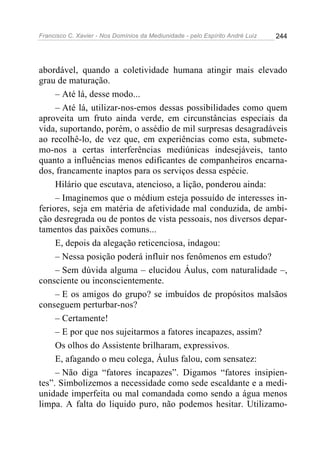 Francisco C. Xavier - Nos Domínios da Mediunidade - pelo Espírito André Luiz 244
abordável, quando a coletividade humana atingir mais elevado
grau de maturação.
– Até lá, desse modo...
– Até lá, utilizar-nos-emos dessas possibilidades como quem
aproveita um fruto ainda verde, em circunstâncias especiais da
vida, suportando, porém, o assédio de mil surpresas desagradáveis
ao recolhê-lo, de vez que, em experiências como esta, submete-
mo-nos a certas interferências mediúnicas indesejáveis, tanto
quanto a influências menos edificantes de companheiros encarna-
dos, francamente inaptos para os serviços dessa espécie.
Hilário que escutava, atencioso, a lição, ponderou ainda:
– Imaginemos que o médium esteja possuído de interesses in-
feriores, seja em matéria de afetividade mal conduzida, de ambi-
ção desregrada ou de pontos de vista pessoais, nos diversos depar-
tamentos das paixões comuns...
E, depois da alegação reticenciosa, indagou:
– Nessa posição poderá influir nos fenômenos em estudo?
– Sem dúvida alguma – elucidou Áulus, com naturalidade –,
consciente ou inconscientemente.
– E os amigos do grupo? se imbuídos de propósitos malsãos
conseguem perturbar-nos?
– Certamente!
– E por que nos sujeitarmos a fatores incapazes, assim?
Os olhos do Assistente brilharam, expressivos.
E, afagando o meu colega, Áulus falou, com sensatez:
– Não diga “fatores incapazes”. Digamos “fatores insipien-
tes”. Simbolizemos a necessidade como sede escaldante e a medi-
unidade imperfeita ou mal comandada como sendo a água menos
limpa. A falta do liquido puro, não podemos hesitar. Utilizamo-
 