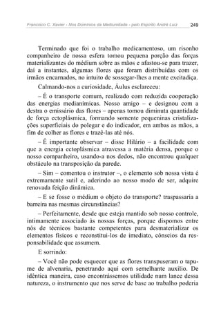Francisco C. Xavier - Nos Domínios da Mediunidade - pelo Espírito André Luiz 249
Terminado que foi o trabalho medicamentoso, um risonho
companheiro de nossa esfera tomou pequena porção das forças
materializantes do médium sobre as mãos e afastou-se para trazer,
daí a instantes, algumas flores que foram distribuídas com os
irmãos encarnados, no intuito de sossegar-lhes a mente excitadiça.
Calmando-nos a curiosidade, Áulus esclareceu:
– É o transporte comum, realizado com reduzida cooperação
das energias medianímicas. Nosso amigo – e designou com a
destra o emissário das flores – apenas tomou diminuta quantidade
de força ectoplásmica, formando somente pequeninas cristaliza-
ções superficiais do polegar e do indicador, em ambas as mãos, a
fim de colher as flores e trazê-las até nós.
– É importante observar – disse Hilário – a facilidade com
que a energia ectoplásmica atravessa a matéria densa, porque o
nosso companheiro, usando-a nos dedos, não encontrou qualquer
obstáculo na transposição da parede.
– Sim – comentou o instrutor –, o elemento sob nossa vista é
extremamente sutil e, aderindo ao nosso modo de ser, adquire
renovada feição dinâmica.
– E se fosse o médium o objeto do transporte? traspassaria a
barreira nas mesmas circunstâncias?
– Perfeitamente, desde que esteja mantido sob nosso controle,
intimamente associado às nossas forças, porque dispomos entre
nós de técnicos bastante competentes para desmaterializar os
elementos físicos e reconstitui-los de imediato, cônscios da res-
ponsabilidade que assumem.
E sorrindo:
– Você não pode esquecer que as flores transpuseram o tapu-
me de alvenaria, penetrando aqui com semelhante auxilio. De
idêntica maneira, caso encontrássemos utilidade num lance dessa
natureza, o instrumento que nos serve de base ao trabalho poderia
 