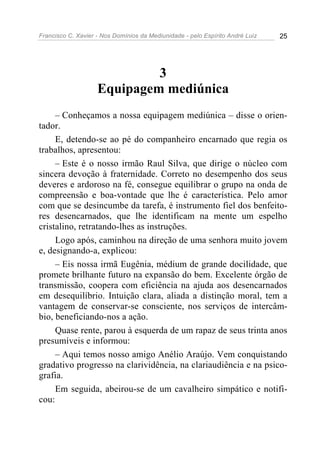Francisco C. Xavier - Nos Domínios da Mediunidade - pelo Espírito André Luiz 25
3
Equipagem mediúnica
– Conheçamos a nossa equipagem mediúnica – disse o orien-
tador.
E, detendo-se ao pé do companheiro encarnado que regia os
trabalhos, apresentou:
– Este é o nosso irmão Raul Silva, que dirige o núcleo com
sincera devoção à fraternidade. Correto no desempenho dos seus
deveres e ardoroso na fé, consegue equilibrar o grupo na onda de
compreensão e boa-vontade que lhe é característica. Pelo amor
com que se desincumbe da tarefa, é instrumento fiel dos benfeito-
res desencarnados, que lhe identificam na mente um espelho
cristalino, retratando-lhes as instruções.
Logo após, caminhou na direção de uma senhora muito jovem
e, designando-a, explicou:
– Eis nossa irmã Eugênia, médium de grande docilidade, que
promete brilhante futuro na expansão do bem. Excelente órgão de
transmissão, coopera com eficiência na ajuda aos desencarnados
em desequilíbrio. Intuição clara, aliada a distinção moral, tem a
vantagem de conservar-se consciente, nos serviços de intercâm-
bio, beneficiando-nos a ação.
Quase rente, parou à esquerda de um rapaz de seus trinta anos
presumíveis e informou:
– Aqui temos nosso amigo Anélio Araújo. Vem conquistando
gradativo progresso na clarividência, na clariaudiência e na psico-
grafia.
Em seguida, abeirou-se de um cavalheiro simpático e notifi-
cou:
 