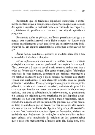 Francisco C. Xavier - Nos Domínios da Mediunidade - pelo Espírito André Luiz 251
Reparando que os tarefeiros espirituais submetiam o instru-
mento medianímico a complicadas operações magnéticas, através
das quais a substância materializante era restituída ao corpo físi-
co, inteiramente purificada, crivamos o instrutor de questões e
perguntas.
Realmente todas as pessoas, na Terra, possuíam consigo a e-
nergia que examinávamos? seria lícito esperar no futuro mais
amplas manifestações dela? essa força era invariavelmente influ-
enciável ou, em alguma circunstância, conseguia organizar-se por
si?
Áulus deixou aos demais obreiros as medidas atinentes à fase
terminal dos trabalhos e elucidou:
– O ectoplasma está situado entre a matéria densa e a matéria
perispirítica, assim como um produto de emanações da alma pelo
filtro do corpo, e é recurso peculiar não somente ao homem, mas a
todas as formas da Natureza. Em certas organizações fisiológicas
especiais da raça humana, comparece em maiores proporções e
em relativa madureza para a manifestação necessária aos efeitos
físicos que analisamos. É um elemento amorfo, mas de grande
potência e vitalidade. Pode ser comparado a genuína massa proto-
plásmica, sendo extremamente sensível, animado de princípios
criativos que funcionam como condutores de eletricidade e mag-
netismo, mas que se subordinam, invariavelmente, ao pensamento
e à vontade do médium que os exterioriza ou dos Espíritos desen-
carnados ou não que sintonizam com a mente mediúnica, senho-
reando-lhe o modo de ser. Infinitamente plástico, dá forma parcial
ou total às entidades que se fazem visíveis aos olhos dos compa-
nheiros terrestres ou diante da objetiva fotográfica, dá consistên-
cia aos fios, bastonetes e outros tipos de formações, visíveis ou
invisíveis nos fenômenos de levitação, e substancializa as ima-
gens criadas pela imaginação do médium ou dos companheiros
que o assistem mentalmente afinados com ele. Exige-nos, pois,
 