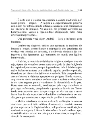 Francisco C. Xavier - Nos Domínios da Mediunidade - pelo Espírito André Luiz 255
– É justo que a Ciência não examine o campo mediúnico por
nosso prisma – aleguei. – A lógica e a experimentação positiva
caminham por estradas muito diferentes daquelas que conhecemos
no itinerário da intuição. No entanto, nas próprias correntes do
Espiritualismo, vemos a mediunidade atormentada pelas mais
diversas interpretações...
– Que pretende você dizer, André? – falou o instrutor, com
brandura.
– Lembro-me daqueles irmãos que acoimam os médiuns de
insanos e loucos, aconselhando a segregação dos estudantes da
verdade em templos de iniciação, a deliberada distância dos so-
fredores e dos ignorantes que contamos no mundo por legiões
inumeráveis...
– Ah! sim, o santuário de iniciação religiosa, qualquer que ele
seja, é para nós venerável como posto avançado de distribuição da
luz espiritual; entretanto, os que fogem dentro dele à lei da coope-
ração, isolam-se na torre de marfim do orgulho que lhes é próprio,
fixando-se em discussões brilhantes e estéreis. Tais companheiros
assemelham-se a viajantes agrupados em perigosa ilha de repouso,
enquanto os nautas corajosos do bem suam e sofrem na descober-
ta de rotas seguras para o continente da fraternidade e da paz.
Descansam sob o arvoredo, confortados pela caça abundante e
pela água refrescante, pesquisando a grandeza do céu ou filoso-
fando sem proveito, mas sempre chega um dia em que a maré
brava lhes invade o provisório domicilio, arrebatando-os ao mar
alto, para que recomecem a experiência que lhes é necessária.
– Muitos estudiosos da nossa esfera de realização no mundo
asseveram que será licito cultivar tão-somente o convívio com os
gênios superiores da Espiritualidade, relegando as manifestações
mediúnicas vulgares à fossa da obsessão e da enfermidade, que,
na opinião deles, devem ser entregues a si mesmas, sem qualquer
atenção de nossa parte.
 