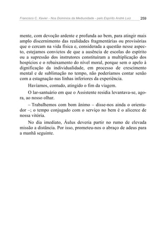 Francisco C. Xavier - Nos Domínios da Mediunidade - pelo Espírito André Luiz 259
mente, com devoção ardente e profunda ao bem, para atingir mais
amplo discernimento das realidades fragmentárias ou provisórias
que o cercam na vida física e, considerada a questão nesse aspec-
to, estejamos convictos de que a ausência de escolas do espírito
ou a supressão dos instrutores constituíram a multiplicação dos
hospícios e o rebaixamento do nível moral, porque sem o apelo à
dignificação da individualidade, em processo de crescimento
mental e de sublimação no tempo, não poderíamos contar senão
com a estagnação nas linhas inferiores da experiência.
Havíamos, contudo, atingido o fim da viagem.
O lar-santuário em que o Assistente residia levantava-se, ago-
ra, ao nosso olhar.
– Trabalhemos com bom ânimo – disse-nos ainda o orienta-
dor –; o tempo conjugado com o serviço no bem é o alicerce de
nossa vitória.
No dia imediato, Áulus deveria partir no rumo de elevada
missão a distância. Por isso, prometeu-nos o abraço de adeus para
a manhã seguinte.
 