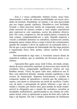 Francisco C. Xavier - Nos Domínios da Mediunidade - pelo Espírito André Luiz 26
– Este é o nosso colaborador Antônio Castro, moço bem-
intencionado e senhor de valiosas possibilidades em nossas ativi-
dades de permuta. Sonâmbulo, no entanto, é de uma passividade
que nos requer grande vigilância. Desdobra-se com facilidade,
levando a efeito preciosas tarefas de cooperação conosco, mas
ainda necessita de maiores estudos e mais amplas experiências
para expressar-se com segurança, acerca das próprias observa-
ções. Por vezes, comporta-se, fora da matéria densa, à maneira de
uma criança, comprometendo-nos a ação. Quando empresta o
veículo a entidades dementes ou sofredoras, reclama-nos cautela,
porquanto quase sempre deixa o corpo à mercê dos comunicantes,
quando lhe compete o dever de ajudar-nos na contenção deles, a
fim de que o nosso tentame de fraternidade não lhe traga prejuízo
à organização física. Será, porém, valioso auxiliar em nossos
estudos.
Movimentando-se algo mais, o Assistente estacou diante de
respeitável senhora, que se mantinha em fervorosa prece, e ex-
clamou:
– Apresento-lhes agora nossa irmã Celina, devotada compa-
nheira de nosso ministério espiritual. já atravessou meio século de
existência física, conquistando significativas vitórias em suas
batalhas morais. Viúva, há quase vinte anos, dedicou-se aos fi-
lhos, com admirável denodo, varando estradas espinhosas e dias
escuros de renunciação. Suportou heroicamente o assédio de
compactas legiões de ignorância e miséria que lhe rodeavam o
esposo, com quem se consorciara em tarefa de sacrifício. Conhe-
ceu, de perto, a perseguição de gênios infernais a que não se
rendeu e, lutando, por muitos anos, para atender de modo irrepre-
ensível às obrigações que o mundo lhe assinalava, acrisolou as
faculdades medianímicas, aperfeiçoando-as nas chamas do sofri-
mento moral, como se aprimoram as peças de ferro sob a ação do
fogo e da bigorna. Ela não é simples instrumento de fenômenos
 
