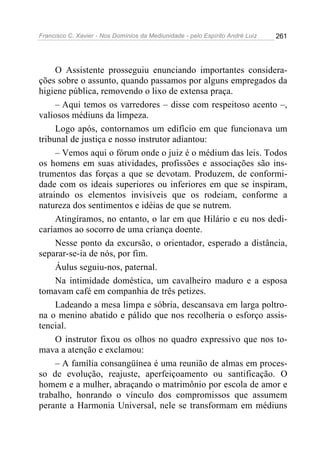 Francisco C. Xavier - Nos Domínios da Mediunidade - pelo Espírito André Luiz 261
O Assistente prosseguiu enunciando importantes considera-
ções sobre o assunto, quando passamos por alguns empregados da
higiene pública, removendo o lixo de extensa praça.
– Aqui temos os varredores – disse com respeitoso acento –,
valiosos médiuns da limpeza.
Logo após, contornamos um edifício em que funcionava um
tribunal de justiça e nosso instrutor adiantou:
– Vemos aqui o fórum onde o juiz é o médium das leis. Todos
os homens em suas atividades, profissões e associações são ins-
trumentos das forças a que se devotam. Produzem, de conformi-
dade com os ideais superiores ou inferiores em que se inspiram,
atraindo os elementos invisíveis que os rodeiam, conforme a
natureza dos sentimentos e idéias de que se nutrem.
Atingíramos, no entanto, o lar em que Hilário e eu nos dedi-
caríamos ao socorro de uma criança doente.
Nesse ponto da excursão, o orientador, esperado a distância,
separar-se-ia de nós, por fim.
Áulus seguiu-nos, paternal.
Na intimidade doméstica, um cavalheiro maduro e a esposa
tomavam café em companhia de três petizes.
Ladeando a mesa limpa e sóbria, descansava em larga poltro-
na o menino abatido e pálido que nos recolheria o esforço assis-
tencial.
O instrutor fixou os olhos no quadro expressivo que nos to-
mava a atenção e exclamou:
– A família consangüínea é uma reunião de almas em proces-
so de evolução, reajuste, aperfeiçoamento ou santificação. O
homem e a mulher, abraçando o matrimônio por escola de amor e
trabalho, honrando o vínculo dos compromissos que assumem
perante a Harmonia Universal, nele se transformam em médiuns
 