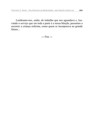 Francisco C. Xavier - Nos Domínios da Mediunidade - pelo Espírito André Luiz 264
Lembramo-nos, então, do trabalho que nos aguardava e, lou-
vando o serviço que em toda a parte é a nossa bênção, passamos a
socorrer a criança enferma, como quem se incorporava ao grande
futuro...
--- Fim ---
 