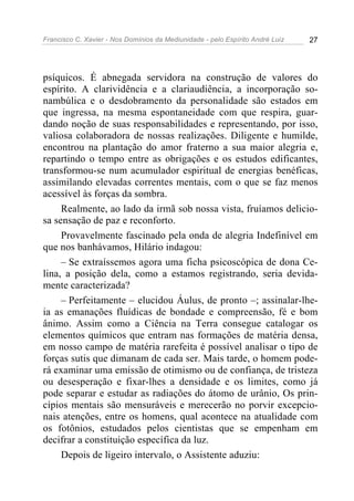 Francisco C. Xavier - Nos Domínios da Mediunidade - pelo Espírito André Luiz 27
psíquicos. É abnegada servidora na construção de valores do
espírito. A clarividência e a clariaudiência, a incorporação so-
nambúlica e o desdobramento da personalidade são estados em
que ingressa, na mesma espontaneidade com que respira, guar-
dando noção de suas responsabilidades e representando, por isso,
valiosa colaboradora de nossas realizações. Diligente e humilde,
encontrou na plantação do amor fraterno a sua maior alegria e,
repartindo o tempo entre as obrigações e os estudos edificantes,
transformou-se num acumulador espiritual de energias benéficas,
assimilando elevadas correntes mentais, com o que se faz menos
acessível às forças da sombra.
Realmente, ao lado da irmã sob nossa vista, fruíamos delicio-
sa sensação de paz e reconforto.
Provavelmente fascinado pela onda de alegria Indefinível em
que nos banhávamos, Hilário indagou:
– Se extraíssemos agora uma ficha psicoscópica de dona Ce-
lina, a posição dela, como a estamos registrando, seria devida-
mente caracterizada?
– Perfeitamente – elucidou Áulus, de pronto –; assinalar-lhe-
ia as emanações fluídicas de bondade e compreensão, fé e bom
ânimo. Assim como a Ciência na Terra consegue catalogar os
elementos químicos que entram nas formações de matéria densa,
em nosso campo de matéria rarefeita é possível analisar o tipo de
forças sutis que dimanam de cada ser. Mais tarde, o homem pode-
rá examinar uma emissão de otimismo ou de confiança, de tristeza
ou desesperação e fixar-lhes a densidade e os limites, como já
pode separar e estudar as radiações do átomo de urânio, Os prin-
cípios mentais são mensuráveis e merecerão no porvir excepcio-
nais atenções, entre os homens, qual acontece na atualidade com
os fotônios, estudados pelos cientistas que se empenham em
decifrar a constituição específica da luz.
Depois de ligeiro intervalo, o Assistente aduziu:
 