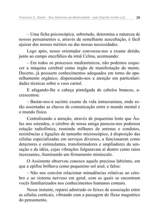 Francisco C. Xavier - Nos Domínios da Mediunidade - pelo Espírito André Luiz 28
– Uma ficha psicoscópica, sobretudo, determina a natureza de
nossos pensamentos e, através de semelhante auscultação, é fácil
ajuizar dos nossos méritos ou das nossas necessidades.
Logo após, nosso orientador convocou-nos a exame detido,
junto ao campo encefálico da irmã Celina, acentuando:
– Em todos os processos medianímicos, não podemos esque-
cer a máquina cerebral como órgão de manifestação da mente.
Decerto, já possuem conhecimentos adequados em torno do apa-
relhamento orgânico, dispensando-nos a atenção em particulari-
dades técnicas sobre o vaso carnal.
E afagando-lhe a cabeça pintalgada de cabelos brancos, a-
crescentou:
– Bastar-nos-á sucinto exame da vida intracraniana, onde es-
tão assentadas as chaves de comunicação entre o mundo mental e
o mundo físico.
Centralizando a atenção, através de pequenina lente que Áu-
lus nos estendeu, o cérebro de nossa amiga pareceu-nos poderosa
estação radiofônica, reunindo milhares de antenas e condutos,
resistências e ligações de tamanho microscópico, à disposição das
células especializadas em serviços diversos, a funcionarem como
detectores e estimulantes, transformadores e ampliadores da sen-
sação e da idéia, cujas vibrações fulguravam aí dentro como raios
incessantes, iluminando um firmamento minúsculo.
O Assistente observou conosco aquele precioso labirinto, em
que a epífise brilhava como pequenino sol azul, e falou:
– Não nos convém relacionar minudências relativas ao cére-
bro e ao sistema nervoso em geral, com as quais se encontram
vocês familiarizados nos conhecimentos humanos comuns.
Nesse instante, reparei admirado os feixes de associação entre
as células corticais, vibrando com a passagem do fluxo magnético
do pensamento.
 