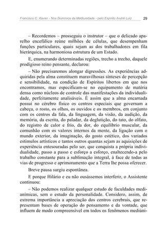 Francisco C. Xavier - Nos Domínios da Mediunidade - pelo Espírito André Luiz 29
– Recordemos – prosseguiu o instrutor – que o delicado apa-
relho encefálico reúne milhões de células, que desempenham
funções particulares, quais sejam as dos trabalhadores em fila
hierárquica, na harmoniosa estrutura de um Estado.
E, enumerando determinadas regiões, trecho a trecho, daquele
prodigioso reino pensante, declarou:
– Não precisaremos alongar digressões. As experiências ad-
quiridas pela alma constituem maravilhosas sínteses de percepção
e sensibilidade, na condição de Espíritos libertos em que nos
encontramos, mas especificam-se no equipamento de matéria
densa como núcleos de controle das manifestações da individuali-
dade, perfeitamente analisáveis. É assim que a alma encarnada
possui no cérebro físico os centros especiais que governam a
cabeça, o rosto, os olhos, os ouvidos e os membros, em conjunto
com os centros da fala, da linguagem, da visão, da audição, da
memória, da escrita, do paladar, da deglutição, do tato, do olfato,
do registro de calor e frio, da dor, do equilíbrio muscular, da
comunhão com os valores internos da mente, da ligação com o
mundo exterior, da imaginação, do gosto estético, dos variados
estímulos artísticos e tantos outros quantas sejam as aquisições de
experiência entesouradas pelo ser, que conquista a própria indivi-
dualidade, passo a passo e esforço a esforço, enaltecendo-a pelo
trabalho constante para a sublimação integral, à face de todas as
vias de progresso e aprimoramento que a Terra lhe possa oferecer.
Breve pausa surgiu espontânea.
E porque Hilário e eu não ousássemos interferir, o Assistente
continuou:
– Não podemos realizar qualquer estudo de faculdades medi-
anímicas, sem o estudo da personalidade. Considero, assim, de
extrema importância a apreciação dos centros cerebrais, que re-
presentam bases de operação do pensamento e da vontade, que
influem de modo compreensível em todos os fenômenos mediúni-
 