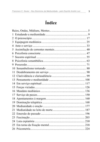 Francisco C. Xavier - Nos Domínios da Mediunidade - pelo Espírito André Luiz 3
Índice
Raios, Ondas, Médiuns, Mentes... ................................................ 5
1 Estudando a mediunidade......................................................... 9
2 O psicoscópio......................................................................... 17
3 Equipagem mediúnica ............................................................ 25
4 Ante o serviço ........................................................................ 33
5 Assimilação de correntes mentais........................................... 40
6 Psicofonia consciente ............................................................. 47
7 Socorro espiritual ................................................................... 55
8 Psicofonia sonambúlica.......................................................... 63
9 Possessão................................................................................ 71
10 Sonambulismo torturado ...................................................... 80
11 Desdobramento em serviço .................................................. 90
12 Clarividência e clariaudiência .............................................. 99
13 Pensamento e mediunidade ................................................ 108
14 Em serviço espiritual.......................................................... 117
15 Forças viciadas................................................................... 126
16 Mandato mediúnico............................................................ 136
17 Serviço de passes................................................................ 150
18 Apontamentos à margem.................................................... 160
19 Dominação telepática ......................................................... 168
20 Mediunidade e oração ........................................................ 177
21 Mediunidade no leito de morte........................................... 187
22 Emersão do passado ........................................................... 196
23 Fascinação.......................................................................... 203
24 Luta expiatória ................................................................... 210
25 Em torno da fixação mental................................................ 218
26 Psicometria......................................................................... 224
 