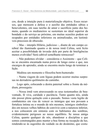 Francisco C. Xavier - Nos Domínios da Mediunidade - pelo Espírito André Luiz 30
cos, desde a intuição pura à materialização objetiva. Esses recur-
sos, que merecem a defesa e o auxílio das entidades sábias e
benevolentes, em suas tarefas de amor e sacrifício junto dos ho-
mens, quando os medianeiros se sustentam no ideal superior da
bondade e do serviço ao próximo, em muitas ocasiões podem ser
ocupados por entidades inferiores ou animalizadas, em lastimá-
veis processos de obsessão.
– Mas – interpôs Hilário, judicioso –, diante de um campo ce-
rebral tão iluminado quanto o de nossa irmã Celina, será lícito
aceitar a possibilidade de invasão dele por parte de Inteligências
menos evolvidas? Será cabível semelhante retrocesso?
– Não podemos olvidar – considerou o Assistente – que Celi-
na se encontra encarnada numa prova de longo curso e que, nos
encargos de aprendiz, ainda se encontra muito longe de terminar a
lição.
Meditou um momento e filosofou bem-humorado:
– Numa viagem de cem léguas podem ocorrer muitas surpre-
sas no derradeiro quilômetro do caminho.
Logo após, colocando a destra paternal sobre a fronte da mé-
dium, prosseguiu:
– Nossa irmã vem atravessando os seus testemunhos de boa-
vontade, fé viva, caridade e paciência. Tanto quanto nós, ainda
não possui plena quitação com o passado. Somos vasta legião de
combatentes em vias de vencer os inimigos que nos povoam a
fortaleza íntima ou o mundo de nós mesmos, inimigos simboliza-
dos em nossos velhos hábitos de convívio com a natureza inferior,
a nos colocarem em sintonia com os habitantes das sombras,
evidentemente perigosos ao nosso equilíbrio. Se nossa amiga
Celina, quanto qualquer de nós, abandonar a disciplina a que
somos constrangidos para manter a boa forma na recepção da luz,
rendendo-se às sugestões da vaidade ou do desânimo, que costu-
 