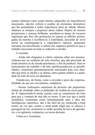 Francisco C. Xavier - Nos Domínios da Mediunidade - pelo Espírito André Luiz 31
mamos fantasiar como sendo direitos adquiridos ou injustificável
desencanto, decerto sofrerá o assédio de elementos destrutivos
que lhe perturbarão a nobre experiência atual de subida. Muitos
médiuns se arrojam a prejuízos dessa ordem. Depois de ensaios
promissores e começo brilhante, acreditam-se donos de recursos
espirituais que lhes não pertencem ou temem as aflições prolon-
gadas da marcha e recolhem-se à inutilidade, descendo de nível
moral ou conchegando-se a improdutivo repouso, porquanto
retomam inevitavelmente a cultura dos impulsos primitivos que o
trabalho incessante no bem os induziria a olvidar.
E sorrindo:
– Ainda não chegamos à vitória suprema sobre nós mesmos.
Achamo-nos na condição do solo terrestre, que não prescinde do
arado protetor ou da enxada prestimosa, a fim de produzir. Sem os
instrumentos do trabalho e da luta, aperfeiçoando-nos as possibi-
lidades, estaríamos permanentemente ameaçados pela erva dani-
nha que mais se alastra e se afirma, tanto quanto melhor é a quali-
dade do trato de terra em abandono.
Fitando-nos, de frente, como a recordar o peso das responsa-
bilidades de que nos investíamos, completou:
– Nossas realizações espirituais do presente são pequeninas
réstias de claridade sobre as pirâmides de sombra do nosso passa-
do. É imprescindível muita cautela com as sementeiras do bem
para que a ventania do mal não as arrase. É por isso que a tarefa
mediúnica, examinada como instrumentação para a obra das
Inteligências superiores, não é tão fácil de ser conduzida a bom
termo, de vez que, contra o canal ainda frágil que se oferece à
passagem da luz, acometem as ondas pesadas de treva da ignorân-
cia, a se agitarem, compactas, ao nosso derredor.
Calou-se o Assistente.
 
