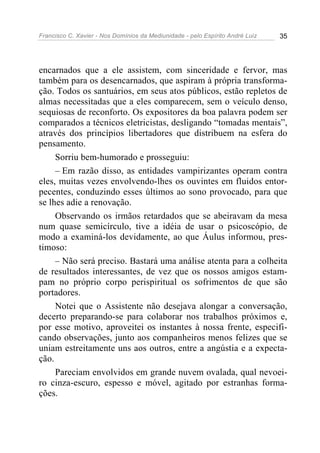 Francisco C. Xavier - Nos Domínios da Mediunidade - pelo Espírito André Luiz 35
encarnados que a ele assistem, com sinceridade e fervor, mas
também para os desencarnados, que aspiram à própria transforma-
ção. Todos os santuários, em seus atos públicos, estão repletos de
almas necessitadas que a eles comparecem, sem o veículo denso,
sequiosas de reconforto. Os expositores da boa palavra podem ser
comparados a técnicos eletricistas, desligando “tomadas mentais”,
através dos princípios libertadores que distribuem na esfera do
pensamento.
Sorriu bem-humorado e prosseguiu:
– Em razão disso, as entidades vampirizantes operam contra
eles, muitas vezes envolvendo-lhes os ouvintes em fluidos entor-
pecentes, conduzindo esses últimos ao sono provocado, para que
se lhes adie a renovação.
Observando os irmãos retardados que se abeiravam da mesa
num quase semicírculo, tive a idéia de usar o psicoscópio, de
modo a examiná-los devidamente, ao que Áulus informou, pres-
timoso:
– Não será preciso. Bastará uma análise atenta para a colheita
de resultados interessantes, de vez que os nossos amigos estam-
pam no próprio corpo perispiritual os sofrimentos de que são
portadores.
Notei que o Assistente não desejava alongar a conversação,
decerto preparando-se para colaborar nos trabalhos próximos e,
por esse motivo, aproveitei os instantes à nossa frente, especifi-
cando observações, junto aos companheiros menos felizes que se
uniam estreitamente uns aos outros, entre a angústia e a expecta-
ção.
Pareciam envolvidos em grande nuvem ovalada, qual nevoei-
ro cinza-escuro, espesso e móvel, agitado por estranhas forma-
ções.
 