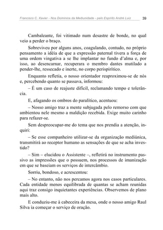 Francisco C. Xavier - Nos Domínios da Mediunidade - pelo Espírito André Luiz 39
Cambaleante, foi vitimado num desastre de bonde, no qual
veio a perder o braço.
Sobreviveu por alguns anos, coagulando, contudo, no próprio
pensamento a idéia de que a expressão paternal tivera a força de
uma ordem vingativa a se lhe implantar no fundo d’alma e, por
isso, ao desencarnar, recuperara o membro dantes mutilado a
pender-lhe, ressecado e inerte, no corpo perispirítico.
Enquanto refletia, o nosso orientador reaproximou-se de nós
e, percebendo quanto se passava, informou:
– É um caso de reajuste difícil, reclamando tempo e tolerân-
cia.
E, afagando os ombros do paralítico, acentuou:
– Nosso amigo traz a mente subjugada pelo remorso com que
ambientou nele mesmo a maldição recebida. Exige muito carinho
para refazer-se.
Sem despreocupar-me do tema que nos prendia a atenção, in-
quiri:
– Se esse companheiro utilizar-se da organização mediúnica,
transmitirá ao receptor humano as sensações de que se acha inves-
tido?
– Sim – elucidou o Assistente –, refletirá no instrumento pas-
sivo as impressões que o possuem, nos processos de imanização
em que se baseiam os serviços de intercâmbio.
Sorriu, bondoso, e acrescentou:
– No entanto, não nos percamos agora nos casos particulares.
Cada entidade menos equilibrada de quantas se acham reunidas
aqui traz consigo inquietantes experiências. Observemos de plano
mais alto.
E conduziu-me à cabeceira da mesa, onde o nosso amigo Raul
Silva ia começar o serviço de oração.
 