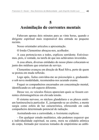 Francisco C. Xavier - Nos Domínios da Mediunidade - pelo Espírito André Luiz 40
5
Assimilação de correntes mentais
Faltavam apenas dois minutos para as vinte horas, quando o
dirigente espiritual mais responsável deu entrada no pequeno
recinto.
Nosso orientador articulou a apresentação.
O Irmão Clementino abraçou-nos, acolhedor.
A casa pertencia-nos a todos, explicou sorridente. Estivésse-
mos, pois, à vontade, na tarefa de que nos achávamos investidos.
A essa altura, diversas entidades do nosso plano colocaram-se
junto dos médiuns que estariam de serviço.
Clementino avançou em direção de Raul Silva, perto de quem
se postou em muda reflexão.
Logo após, Áulus convidou-me ao psicoscópio e, graduando-
o sob nova modalidade, recomendou-nos acurado exame.
Foquei os companheiros encarnados em concentração mental,
identificando-os sob aspecto diferente.
Dessa vez, os veículos físicos apareciam quais se fossem cor-
rentes eletromagnéticas em elevada tensão.
O sistema nervoso, os núcleos glandulares e os plexos emiti-
am luminescência particular. E, justapondo-se ao cérebro, a mente
surgia como esfera de luz característica, oferecendo em cada
companheiro determinado potencial de radiação.
Assinalando-nos a curiosidade, o Assistente explicou:
– Em qualquer estudo mediúnico, não podemos esquecer que
a individualidade espiritual, na carne, mora na cidadela atômica
do corpo, formado por recursos tomados de empréstimo ao ambi-
 