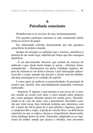 Francisco C. Xavier - Nos Domínios da Mediunidade - pelo Espírito André Luiz 47
6
Psicofonia consciente
Desdobravam-se os serviços da casa, harmoniosamente.
Três guardas espirituais entraram na sala, conduzindo infeliz
irmão ao socorro do grupo.
Era infortunado solteirão desencarnado que não guardava
consciência da própria situação.
Incapaz de enxergar os vigilantes que o traziam, caminhava à
maneira de um surdo-cego, impelido por forças que não conseguia
identificar.
– É um desventurado obsessor, que acabam de remover do
ambiente a que, desde muito tempo, se ajusta – informou Áulus,
compadecido. – Desencarnou em plena vitalidade orgânica, de-
pois de extenuar-se em festiva loucura. Letal intoxicação cadave-
rizou-lhe o corpo, quando não possuía o menor sinal de habilita-
ção para conchegar-se às verdades do espírito.
E como quem já conhecia as particularidades da prestação de
socorro que, decerto, fora antecipadamente preparada, continuou
explicando:
– Reparem. É alguém a movimentar-se nas trevas de si mes-
mo, trazido ao recinto sem saber o rumo tomado pelos próprios
pés, como qualquer alienado mental em estado grave. Desenfai-
xando-se da veste de carne, com o pensamento enovelado a pai-
xão por irmã nossa, hoje torturada enferma que sintonizou com
ele, a ponto de retê-lo junto de si com aflições e lágrimas, passou
a vampirizar-lhe o corpo. A perda do veículo físico, na deficiência
espiritual em que se achava, deixou-o integralmente desarvorado,
como náufrago dentro da noite. Entretanto, adaptando-se ao orga-
nismo da mulher amada que passou a obsidiar, nela encontrou
 