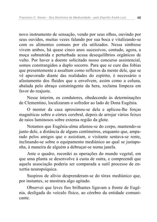 Francisco C. Xavier - Nos Domínios da Mediunidade - pelo Espírito André Luiz 48
novo instrumento de sensação, vendo por seus olhos, ouvindo por
seus ouvidos, muitas vezes falando por sua boca e vitalizando-se
com os alimentos comuns por ela utilizados. Nessa simbiose
vivem ambos, há quase cinco anos sucessivos, contudo, agora, a
moça subnutrida e perturbada acusa desequilíbrios orgânicos de
vulto. Por haver a doente solicitado nosso concurso assistencial,
somos constrangidos a duplo socorro. Para que se cure das fobias
que presentemente a assaltam como reflexos da mente dele, que se
vê apavorado diante das realidades do espírito, é necessário o
afastamento dos fluidos que a envolvem, assim como a coluna,
abalada pelo abraço constringente da hera, reclama limpeza em
favor do reajuste.
Nesse ínterim, os condutores, obedecendo às determinações
de Clementino, localizaram o sofredor ao lado de Dona Eugênia.
O mentor da casa aproximou-se dela e aplicou-lhe forças
magnéticas sobre o córtex cerebral, depois de arrojar vários feixes
de raios luminosos sobre extensa região da glote.
Notamos que Eugênia-alma afastou-se do corpo, mantendo-se
junto dele, a distância de alguns centímetros, enquanto que, ampa-
rado pelos amigos que o assistiam, o visitante sentava-se rente,
inclinando-se sobre o equipamento mediúnico ao qual se justapu-
nha, à maneira de alguém a debruçar-se numa janela.
Ante o quadro, recordei as operações do mundo vegetal, em
que uma planta se desenvolve à custa de outra, e compreendi que
aquela associação poderia ser comparada a sutil processo de en-
xertia neuropsíquica.
Suspiros de alívio desprenderam-se do tórax mediúnico que,
por instantes, se mostrara algo agitado.
Observei que leves fios brilhantes ligavam a fronte de Eugê-
nia, desligada do veículo físico, ao cérebro da entidade comuni-
cante.
 