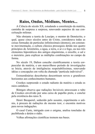 Francisco C. Xavier - Nos Domínios da Mediunidade - pelo Espírito André Luiz 5
Raios, Ondas, Médiuns, Mentes...
A Ciência do século XX, estudando a constituição da matéria,
caminha de surpresa a surpresa, renovando aspectos de sua con-
ceituação milenar.
Não obstante a teoria de Leucipo, o mentor de Demócrito, o
qual, quase cinco séculos antes do Cristo, considerava todas as
coisas formadas de partículas infinitesimais (átomos), em constan-
te movimentação, a cultura clássica prosseguiu detida nos quatro
princípios de Aristóteles, a água, a terra, o ar e o fogo, ou nos três
elementos hipostáticos dos antigos alquimistas, o enxofre, o sal e
o mercúrio, para explicar as múltiplas combinações no campo da
forma.
No século 19, Dalton concebe cientificamente a teoria cor-
puscular da matéria, e um maravilhoso período de investigações
se Inicia, através de inteligências respeitabilíssimas, renovando
idéias e concepções em volta da chamada “partícula indivisível”.
Extraordinárias descobertas descortinam novos e grandiosos
horizontes aos conhecimentos humanos.
Crookes surpreende o estado radiante da matéria e estuda os
raios catódicos.
Röntgen observa que radiações Invisíveis atravessam o tubo
de Crookes envolvido por uma caixa de papelão preto, e conclui
pela existência dos raios X.
Henri Becquerel, seduzido pelo assunto, experimenta o urâ-
nio, à procura de radiações do mesmo teor, e encontra motivos
para novas indagações.
O casal Curte, intrigado com o enigma, analisa toneladas de
pechblenda e detém o rádio.
Velhas afirmações científicas tremem nas bases.
 