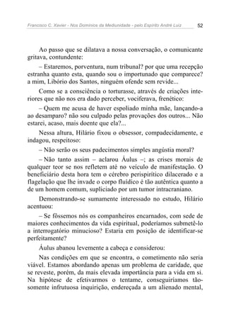 Francisco C. Xavier - Nos Domínios da Mediunidade - pelo Espírito André Luiz 52
Ao passo que se dilatava a nossa conversação, o comunicante
gritava, contundente:
– Estaremos, porventura, num tribunal? por que uma recepção
estranha quanto esta, quando sou o importunado que comparece?
a mim, Libório dos Santos, ninguém ofende sem revide...
Como se a consciência o torturasse, através de criações inte-
riores que não nos era dado perceber, vociferava, frenético:
– Quem me acusa de haver espoliado minha mãe, lançando-a
ao desamparo? não sou culpado pelas provações dos outros... Não
estarei, acaso, mais doente que ela?...
Nessa altura, Hilário fixou o obsessor, compadecidamente, e
indagou, respeitoso:
– Não serão os seus padecimentos simples angústia moral?
– Não tanto assim – aclarou Áulus –; as crises morais de
qualquer teor se nos refletem até no veículo de manifestação. O
beneficiário desta hora tem o cérebro perispirítico dilacerado e a
flagelação que lhe invade o corpo fluídico é tão autêntica quanto a
de um homem comum, supliciado por um tumor intracraniano.
Demonstrando-se sumamente interessado no estudo, Hilário
acentuou:
– Se fôssemos nós os companheiros encarnados, com sede de
maiores conhecimentos da vida espiritual, poderíamos submetê-lo
a interrogatório minucioso? Estaria em posição de identificar-se
perfeitamente?
Áulus abanou levemente a cabeça e considerou:
Nas condições em que se encontra, o cometimento não seria
viável. Estamos abordando apenas um problema de caridade, que
se reveste, porém, da mais elevada importância para a vida em si.
Na hipótese de efetivarmos o tentame, conseguiríamos tão-
somente infrutuosa inquirição, endereçada a um alienado mental,
 