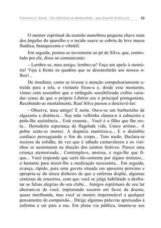 Francisco C. Xavier - Nos Domínios da Mediunidade - pelo Espírito André Luiz 59
O mentor espiritual da reunião manobrou pequena chave num
dos ângulos do aparelho e o tecido suave se cobriu de leve massa
fluídica, branquicenta e vibrátil.
Em seguida, postou-se novamente ao pé de Silva, que, contro-
lado por ele, disse ao comunicante:
– Lembre-se, meu amigo, lembre-se! Faça um apelo à memó-
ria! Veja à frente os quadros que se desenrolarão aos nossos o-
lhos!...
De imediato, como se tivesse a atenção compulsoriamente a-
traída para a tela, o visitante fixou-a e, desde esse momento,
vimos com assombro que o retângulo sensibilizado exibia varia-
das cenas de que o próprio Libório era o principal protagonista.
Recebendo-as mentalmente, Raul Silva passou a descrevê-las:
– Observe, meu amigo! É noite. Ouve-se um burburinho de
algazarra a distância... Sua mãe velhinha chama-o à cabeceira e
pede-lhe assistência... Está exausta... Você é o filho que lhe res-
ta... Derradeira esperança de flagelada vida. Único arrimo... A
pobre sente-se morrer. A dispnéia martiriza-a... E o distúrbio
cardíaco pressagiando o fim do corpo... Tem medo. Declara-se
receosa da solidão, de vez que é sábado carnavalesco e os vizi-
nhos se ausentaram na direção dos centros festivos. Parece uma
criança atemorizada... Contempla-o, ansiosa, e roga-lhe que fi-
que... Você responde que sairá tão-somente por alguns minutos...
o bastante para trazer-lhe a medicação necessária... Em seguida,
avança, rápido, para uma gaveta situada em aposento próximo e
apropria-se do único dinheiro de que a enferma dispõe, algumas
centenas de cruzeiros, com que você se julga habilitado a desfru-
tar as falsas alegrias do seu clube... Amigos espirituais de seu lar
abeiram-se de você, implorando socorro em favor da doente,
quase moribunda, mas você se mostra impermeável a qualquer
pensamento de compaixão... Dirige algumas palavras apressadas à
enferma e sai para a rua. Em plena via pública, imanta-se aos
 