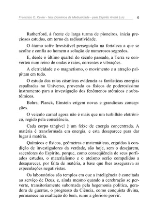 Francisco C. Xavier - Nos Domínios da Mediunidade - pelo Espírito André Luiz 6
Rutherford, à frente de larga turma de pioneiros, inicia pre-
ciosos estudos, em torno da radioatividade.
O átomo sofre Irresistível perseguição na fortaleza a que se
acolhe e confia ao homem a solução de numerosos segredos.
E, desde o último quartel do século passado, a Terra se con-
verteu num reino de ondas e raios, correntes e vibrações.
A eletricidade e o magnetismo, o movimento e a atração pal-
pitam em tudo.
O estudo dos raios cósmicos evidencia as fantásticas energias
espalhadas no Universo, provendo os físicos de poderosíssimo
instrumento para a investigação dos fenômenos atômicos e suba-
tômicos.
Bohrs, Planck, Einstein erigem novas e grandiosas concep-
ções.
O veículo carnal agora não é mais que um turbilhão eletrôni-
co, regido pela consciência.
Cada corpo tangível é um feixe de energia concentrada. A
matéria é transformada em energia, e esta desaparece para dar
lugar à matéria.
Químicos e físicos, geômetras e matemáticos, erguidos à con-
dição de investigadores da verdade, são hoje, sem o desejarem,
sacerdotes do Espírito, porque, como conseqüência de seus porfi-
ados estudos, o materialismo e o ateísmo serão compelidos a
desaparecer, por falta de matéria, a base que lhes assegurava as
especulações negativistas.
Os laboratórios são templos em que a inteligência é concitada
ao serviço de Deus, e, ainda mesmo quando a cerebração se per-
verte, transitoriamente subornada pela hegemonia política, gera-
dora de guerras, o progresso da Ciência, como conquista divina,
permanece na exaltação do bem, rumo a glorioso porvir.
 