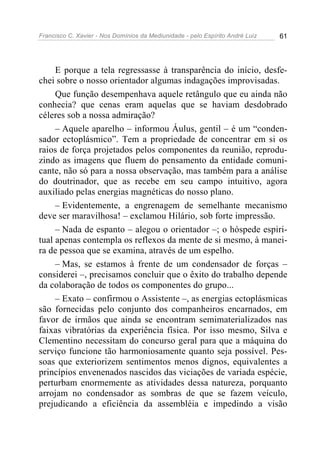 Francisco C. Xavier - Nos Domínios da Mediunidade - pelo Espírito André Luiz 61
E porque a tela regressasse à transparência do início, desfe-
chei sobre o nosso orientador algumas indagações improvisadas.
Que função desempenhava aquele retângulo que eu ainda não
conhecia? que cenas eram aquelas que se haviam desdobrado
céleres sob a nossa admiração?
– Aquele aparelho – informou Áulus, gentil – é um “conden-
sador ectoplásmico”. Tem a propriedade de concentrar em si os
raios de força projetados pelos componentes da reunião, reprodu-
zindo as imagens que fluem do pensamento da entidade comuni-
cante, não só para a nossa observação, mas também para a análise
do doutrinador, que as recebe em seu campo intuitivo, agora
auxiliado pelas energias magnéticas do nosso plano.
– Evidentemente, a engrenagem de semelhante mecanismo
deve ser maravilhosa! – exclamou Hilário, sob forte impressão.
– Nada de espanto – alegou o orientador –; o hóspede espiri-
tual apenas contempla os reflexos da mente de si mesmo, à manei-
ra de pessoa que se examina, através de um espelho.
– Mas, se estamos à frente de um condensador de forças –
considerei –, precisamos concluir que o êxito do trabalho depende
da colaboração de todos os componentes do grupo...
– Exato – confirmou o Assistente –, as energias ectoplásmicas
são fornecidas pelo conjunto dos companheiros encarnados, em
favor de irmãos que ainda se encontram semimaterializados nas
faixas vibratórias da experiência física. Por isso mesmo, Silva e
Clementino necessitam do concurso geral para que a máquina do
serviço funcione tão harmoniosamente quanto seja possível. Pes-
soas que exteriorizem sentimentos menos dignos, equivalentes a
princípios envenenados nascidos das viciações de variada espécie,
perturbam enormemente as atividades dessa natureza, porquanto
arrojam no condensador as sombras de que se fazem veículo,
prejudicando a eficiência da assembléia e impedindo a visão
 