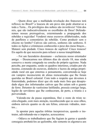 Francisco C. Xavier - Nos Domínios da Mediunidade - pelo Espírito André Luiz 64
– Quem disse que a malfadada revolução dos franceses terá
reflexos no Brasil? a loucura de um povo não pode alastrar-se a
toda a Terra... Os privilégios dos nobres são invioláveis! Vêm dos
reis, que são indiscutivelmente os escolhidos de Deus! Defende-
remos nossas prerrogativas, exterminando a propaganda dos
rebeldes e regicidas! Venderei meus escravos alfabetizados, nada
de panfletos e comentários da rebelião. Como produzir sem o
chicote no lombo? Cativos são cativos, senhores são senhores. E
todos os fujões e criminosos conhecerão o peso dos meus braços...
Matarei sem piedade. Cinco troncos de suplício! Cinco troncos!
Eis aquilo de que necessito para refazer a nossa tranqüilidade.
– Foi um fazendeiro desumano – esclareceu nosso orientador
amigo. – Desencarnou nos últimos dias do século 18, mas ainda
conserva a mente estagnada na concha do próprio egoísmo. Nada
percebe, por enquanto, senão os quadros interiores, criados por ele
mesmo, constando de escravos, dinheiro e lucros da antiga propri-
edade rural em que enterrou o pensamento, convertendo-se hoje
em vampiro inconsciente de almas reencarnadas que lhe foram
queridas no Brasil colonial. Com todo o respeito que devemos à
fraternidade, podemos dizer que ele nada mais fora que desapie-
dado algoz dos infortunados cativos que lhe caíam sob o guante
de ferro. Detentor de vastíssimo latifúndio, possuía consigo larga,
legião de servidores que lhe conheceram, de perto, a tirania e a
perversidade.
Valendo-me da pausa espontânea, fitei o rosto do triste re-
cém-chegado, com mais atenção, reconhecendo que os seus olhos,
embora móveis quanto os de um felino, estavam vidrados, mor-
tos...
Ia apontar para aquelas órbitas inexpressivas, quando o ins-
trutor, adivinhando-me o impulso, acrescentou:
– Odiava os trabalhadores que lhe fugiam às garras e quando
conseguia arrebatá-los ao quilombo, não somente os algemava aos
 