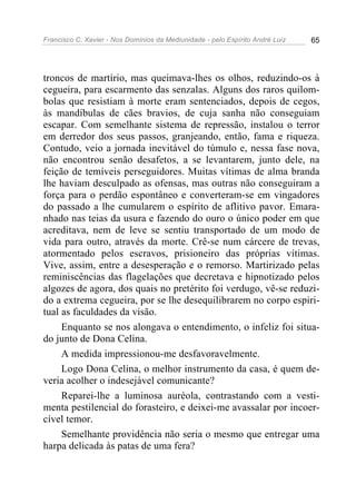 Francisco C. Xavier - Nos Domínios da Mediunidade - pelo Espírito André Luiz 65
troncos de martírio, mas queimava-lhes os olhos, reduzindo-os à
cegueira, para escarmento das senzalas. Alguns dos raros quilom-
bolas que resistiam à morte eram sentenciados, depois de cegos,
às mandíbulas de cães bravios, de cuja sanha não conseguiam
escapar. Com semelhante sistema de repressão, instalou o terror
em derredor dos seus passos, granjeando, então, fama e riqueza.
Contudo, veio a jornada inevitável do túmulo e, nessa fase nova,
não encontrou senão desafetos, a se levantarem, junto dele, na
feição de temíveis perseguidores. Muitas vítimas de alma branda
lhe haviam desculpado as ofensas, mas outras não conseguiram a
força para o perdão espontâneo e converteram-se em vingadores
do passado a lhe cumularem o espírito de aflitivo pavor. Emara-
nhado nas teias da usura e fazendo do ouro o único poder em que
acreditava, nem de leve se sentiu transportado de um modo de
vida para outro, através da morte. Crê-se num cárcere de trevas,
atormentado pelos escravos, prisioneiro das próprias vítimas.
Vive, assim, entre a desesperação e o remorso. Martirizado pelas
reminiscências das flagelações que decretava e hipnotizado pelos
algozes de agora, dos quais no pretérito foi verdugo, vê-se reduzi-
do a extrema cegueira, por se lhe desequilibrarem no corpo espiri-
tual as faculdades da visão.
Enquanto se nos alongava o entendimento, o infeliz foi situa-
do junto de Dona Celina.
A medida impressionou-me desfavoravelmente.
Logo Dona Celina, o melhor instrumento da casa, é quem de-
veria acolher o indesejável comunicante?
Reparei-lhe a luminosa auréola, contrastando com a vesti-
menta pestilencial do forasteiro, e deixei-me avassalar por incoer-
cível temor.
Semelhante providência não seria o mesmo que entregar uma
harpa delicada às patas de uma fera?
 
