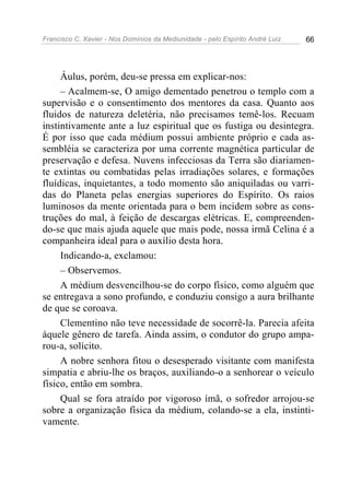Francisco C. Xavier - Nos Domínios da Mediunidade - pelo Espírito André Luiz 66
Áulus, porém, deu-se pressa em explicar-nos:
– Acalmem-se, O amigo dementado penetrou o templo com a
supervisão e o consentimento dos mentores da casa. Quanto aos
fluidos de natureza deletéria, não precisamos temê-los. Recuam
instintivamente ante a luz espiritual que os fustiga ou desintegra.
É por isso que cada médium possui ambiente próprio e cada as-
sembléia se caracteriza por uma corrente magnética particular de
preservação e defesa. Nuvens infecciosas da Terra são diariamen-
te extintas ou combatidas pelas irradiações solares, e formações
fluídicas, inquietantes, a todo momento são aniquiladas ou varri-
das do Planeta pelas energias superiores do Espírito. Os raios
luminosos da mente orientada para o bem incidem sobre as cons-
truções do mal, à feição de descargas elétricas. E, compreenden-
do-se que mais ajuda aquele que mais pode, nossa irmã Celina é a
companheira ideal para o auxílio desta hora.
Indicando-a, exclamou:
– Observemos.
A médium desvencilhou-se do corpo físico, como alguém que
se entregava a sono profundo, e conduziu consigo a aura brilhante
de que se coroava.
Clementino não teve necessidade de socorrê-la. Parecia afeita
àquele gênero de tarefa. Ainda assim, o condutor do grupo ampa-
rou-a, solícito.
A nobre senhora fitou o desesperado visitante com manifesta
simpatia e abriu-lhe os braços, auxiliando-o a senhorear o veículo
físico, então em sombra.
Qual se fora atraído por vigoroso ímã, o sofredor arrojou-se
sobre a organização física da médium, colando-se a ela, instinti-
vamente.
 
