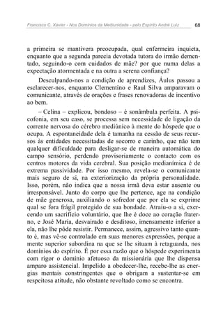Francisco C. Xavier - Nos Domínios da Mediunidade - pelo Espírito André Luiz 68
a primeira se mantivera preocupada, qual enfermeira inquieta,
enquanto que a segunda parecia devotada tutora do irmão demen-
tado, seguindo-o com cuidados de mãe? por que numa delas a
expectação atormentada e na outra a serena confiança?
Desculpando-nos a condição de aprendizes, Áulus passou a
esclarecer-nos, enquanto Clementino e Raul Silva amparavam o
comunicante, através de orações e frases renovadoras de incentivo
ao bem.
– Celina – explicou, bondoso – é sonâmbula perfeita. A psi-
cofonia, em seu caso, se processa sem necessidade de ligação da
corrente nervosa do cérebro mediúnico à mente do hóspede que o
ocupa. A espontaneidade dela é tamanha na cessão de seus recur-
sos às entidades necessitadas de socorro e carinho, que não tem
qualquer dificuldade para desligar-se de maneira automática do
campo sensório, perdendo provisoriamente o contacto com os
centros motores da vida cerebral. Sua posição medianímica é de
extrema passividade. Por isso mesmo, revela-se o comunicante
mais seguro de si, na exteriorização da própria personalidade.
Isso, porém, não indica que a nossa irmã deva estar ausente ou
irresponsável. Junto do corpo que lhe pertence, age na condição
de mãe generosa, auxiliando o sofredor que por ela se exprime
qual se fora frágil protegido de sua bondade. Atraiu-o a si, exer-
cendo um sacrifício voluntário, que lhe é doce ao coração frater-
no, e José Maria, desvairado e desditoso, imensamente inferior a
ela, não lhe pôde resistir. Permanece, assim, agressivo tanto quan-
to é, mas vê-se controlado em suas menores expressões, porque a
mente superior subordina na que se lhe situam à retaguarda, nos
domínios do espírito. É por essa razão que o hóspede experimenta
com rigor o domínio afetuoso da missionária que lhe dispensa
amparo assistencial. Impelido a obedecer-lhe, recebe-lhe as ener-
gias mentais constringentes que o obrigam a sustentar-se em
respeitosa atitude, não obstante revoltado como se encontra.
 