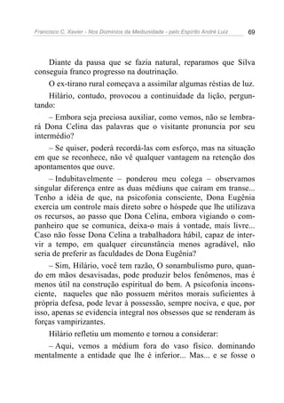 Francisco C. Xavier - Nos Domínios da Mediunidade - pelo Espírito André Luiz 69
Diante da pausa que se fazia natural, reparamos que Silva
conseguia franco progresso na doutrinação.
O ex-tirano rural começava a assimilar algumas réstias de luz.
Hilário, contudo, provocou a continuidade da lição, pergun-
tando:
– Embora seja preciosa auxiliar, como vemos, não se lembra-
rá Dona Celina das palavras que o visitante pronuncia por seu
intermédio?
– Se quiser, poderá recordá-las com esforço, mas na situação
em que se reconhece, não vê qualquer vantagem na retenção dos
apontamentos que ouve.
– Indubitavelmente – ponderou meu colega – observamos
singular diferença entre as duas médiuns que caíram em transe...
Tenho a idéia de que, na psicofonia consciente, Dona Eugênia
exercia um controle mais direto sobre o hóspede que lhe utilizava
os recursos, ao passo que Dona Celina, embora vigiando o com-
panheiro que se comunica, deixa-o mais à vontade, mais livre...
Caso não fosse Dona Celina a trabalhadora hábil, capaz de inter-
vir a tempo, em qualquer circunstância menos agradável, não
seria de preferir as faculdades de Dona Eugênia?
– Sim, Hilário, você tem razão, O sonambulismo puro, quan-
do em mãos desavisadas, pode produzir belos fenômenos, mas é
menos útil na construção espiritual do bem. A psicofonia incons-
ciente, naqueles que não possuem méritos morais suficientes à
própria defesa, pode levar à possessão, sempre nociva, e que, por
isso, apenas se evidencia integral nos obsessos que se renderam às
forças vampirizantes.
Hilário refletiu um momento e tornou a considerar:
– Aqui, vemos a médium fora do vaso físico. dominando
mentalmente a entidade que lhe é inferior... Mas... e se fosse o
 