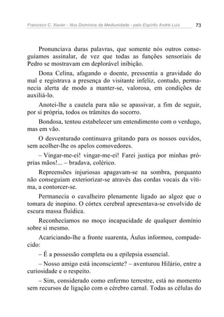 Francisco C. Xavier - Nos Domínios da Mediunidade - pelo Espírito André Luiz 73
Pronunciava duras palavras, que somente nós outros conse-
guíamos assinalar, de vez que todas as funções sensoriais de
Pedro se mostravam em deplorável inibição.
Dona Celina, afagando o doente, pressentia a gravidade do
mal e registrava a presença do visitante infeliz, contudo, perma-
necia alerta de modo a manter-se, valorosa, em condições de
auxiliá-lo.
Anotei-lhe a cautela para não se apassivar, a fim de seguir,
por si própria, todos os trâmites do socorro.
Bondosa, tentou estabelecer um entendimento com o verdugo,
mas em vão.
O desventurado continuava gritando para os nossos ouvidos,
sem acolher-lhe os apelos comovedores.
– Vingar-me-ei! vingar-me-ei! Farei justiça por minhas pró-
prias mãos!... – bradava, colérico.
Repreensões injuriosas apagavam-se na sombra, porquanto
não conseguiam exteriorizar-se através das cordas vocais da víti-
ma, a contorcer-se.
Permanecia o cavalheiro plenamente ligado ao algoz que o
tomara de inopino. O córtex cerebral apresentava-se envolvido de
escura massa fluídica.
Reconhecíamos no moço incapacidade de qualquer domínio
sobre si mesmo.
Acariciando-lhe a fronte suarenta, Áulus informou, compade-
cido:
– É a possessão completa ou a epilepsia essencial.
– Nosso amigo está inconsciente? – aventurou Hilário, entre a
curiosidade e o respeito.
– Sim, considerado como enfermo terrestre, está no momento
sem recursos de ligação com o cérebro carnal. Todas as células do
 