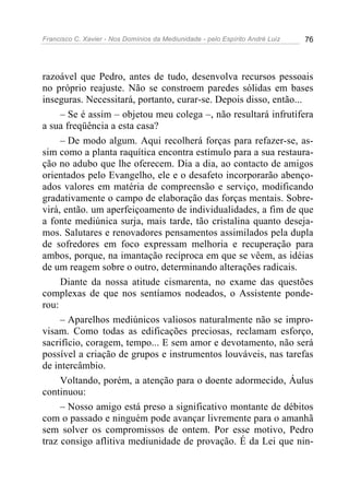 Francisco C. Xavier - Nos Domínios da Mediunidade - pelo Espírito André Luiz 76
razoável que Pedro, antes de tudo, desenvolva recursos pessoais
no próprio reajuste. Não se constroem paredes sólidas em bases
inseguras. Necessitará, portanto, curar-se. Depois disso, então...
– Se é assim – objetou meu colega –, não resultará infrutífera
a sua freqüência a esta casa?
– De modo algum. Aqui recolherá forças para refazer-se, as-
sim como a planta raquítica encontra estímulo para a sua restaura-
ção no adubo que lhe oferecem. Dia a dia, ao contacto de amigos
orientados pelo Evangelho, ele e o desafeto incorporarão abenço-
ados valores em matéria de compreensão e serviço, modificando
gradativamente o campo de elaboração das forças mentais. Sobre-
virá, então. um aperfeiçoamento de individualidades, a fim de que
a fonte mediúnica surja, mais tarde, tão cristalina quanto deseja-
mos. Salutares e renovadores pensamentos assimilados pela dupla
de sofredores em foco expressam melhoria e recuperação para
ambos, porque, na imantação recíproca em que se vêem, as idéias
de um reagem sobre o outro, determinando alterações radicais.
Diante da nossa atitude cismarenta, no exame das questões
complexas de que nos sentíamos nodeados, o Assistente ponde-
rou:
– Aparelhos mediúnicos valiosos naturalmente não se impro-
visam. Como todas as edificações preciosas, reclamam esforço,
sacrifício, coragem, tempo... E sem amor e devotamento, não será
possível a criação de grupos e instrumentos louváveis, nas tarefas
de intercâmbio.
Voltando, porém, a atenção para o doente adormecido, Áulus
continuou:
– Nosso amigo está preso a significativo montante de débitos
com o passado e ninguém pode avançar livremente para o amanhã
sem solver os compromissos de ontem. Por esse motivo, Pedro
traz consigo aflitiva mediunidade de provação. É da Lei que nin-
 