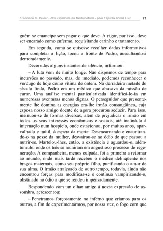 Francisco C. Xavier - Nos Domínios da Mediunidade - pelo Espírito André Luiz 77
guém se emancipe sem pagar o que deve. A rigor, por isso, deve
ser encarado como enfermo, requisitando carinho e tratamento.
Em seguida, como se quisesse recolher dados informativos
para completar a lição, tocou a fronte de Pedro, auscultando-a
demoradamente.
Decorridos alguns instantes de silêncio, informou:
– A luta vem de muito longe. Não dispomos de tempo para
incursões no passado, mas, de imediato, podemos reconhecer o
verdugo de hoje como vítima de ontem. Na derradeira metade do
século findo, Pedro era um médico que abusava da missão de
curar. Uma análise mental particularizada identificá-lo-ia em
numerosas aventuras menos dignas. O perseguidor que presente-
mente lhe domina as energias era-lhe irmão consangüíneo, cuja
esposa nosso amigo doente de agora procurou seduzir. Para isso,
insinuou-se de formas diversas, além de prejudicar o irmão em
todos os seus interesses econômicos e sociais, até incliná-lo à
internação num hospício, onde estacionou, por muitos anos, apar-
valhado e inútil, à espera da morte. Desencarnando e encontran-
do-o na posse da mulher, desvairou-se no ódio de que passou a
nutrir-se. Martelou-lhes, então, a existência e aguardou-o, além-
túmulo, onde os três se reuniram em angustioso processo de rege-
neração. A companheira, menos culpada, foi a primeira a retornar
ao mundo, onde mais tarde recebeu o médico delinqüente nos
braços maternais, como seu próprio filho, purificando o amor de
sua alma. O irmão atraiçoado de outro tempo, todavia, ainda não
encontrou forças para modificar-se e continua vampirizando-o,
obstinado no ódio a que se rendeu impensadamente.
Respondendo com um olhar amigo à nossa expressão de as-
sombro, acrescentou:
– Penetramos forçosamente no inferno que criamos para os
outros, a fim de experimentarmos, por nossa vez, o fogo com que
 